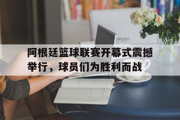 阿根廷篮球联赛开幕式震撼举行，球员们为胜利而战的简单介绍